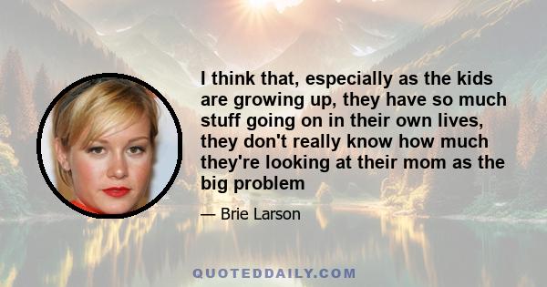 I think that, especially as the kids are growing up, they have so much stuff going on in their own lives, they don't really know how much they're looking at their mom as the big problem