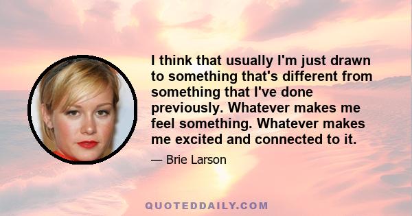 I think that usually I'm just drawn to something that's different from something that I've done previously. Whatever makes me feel something. Whatever makes me excited and connected to it.