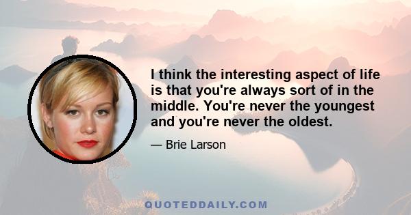 I think the interesting aspect of life is that you're always sort of in the middle. You're never the youngest and you're never the oldest.