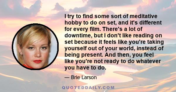 I try to find some sort of meditative hobby to do on set, and it's different for every film. There's a lot of downtime, but I don't like reading on set because it feels like you're taking yourself out of your world,