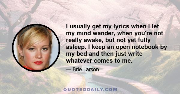 I usually get my lyrics when I let my mind wander, when you're not really awake, but not yet fully asleep. I keep an open notebook by my bed and then just write whatever comes to me.