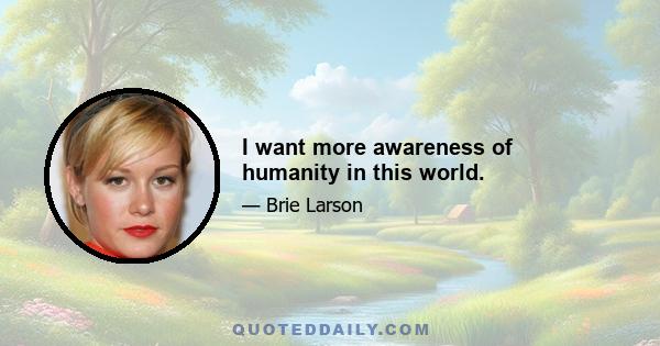 I want more awareness of humanity in this world.