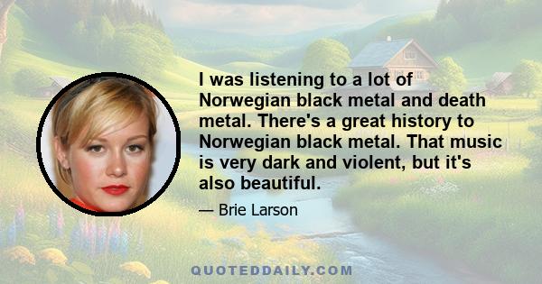 I was listening to a lot of Norwegian black metal and death metal. There's a great history to Norwegian black metal. That music is very dark and violent, but it's also beautiful.