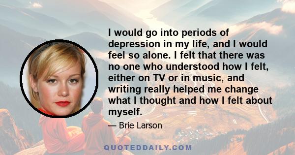 I would go into periods of depression in my life, and I would feel so alone. I felt that there was no one who understood how I felt, either on TV or in music, and writing really helped me change what I thought and how I 