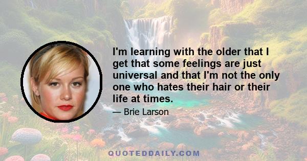 I'm learning with the older that I get that some feelings are just universal and that I'm not the only one who hates their hair or their life at times.