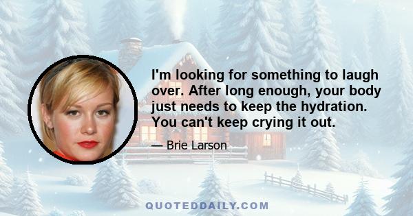 I'm looking for something to laugh over. After long enough, your body just needs to keep the hydration. You can't keep crying it out.