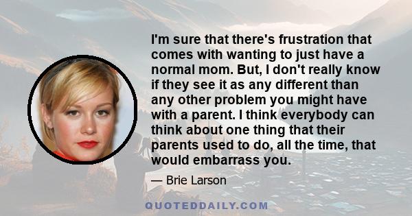 I'm sure that there's frustration that comes with wanting to just have a normal mom. But, I don't really know if they see it as any different than any other problem you might have with a parent. I think everybody can