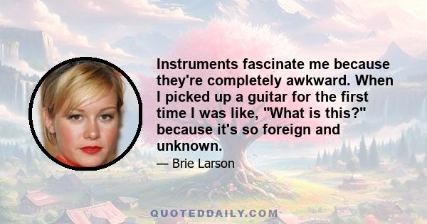 Instruments fascinate me because they're completely awkward. When I picked up a guitar for the first time I was like, What is this? because it's so foreign and unknown.