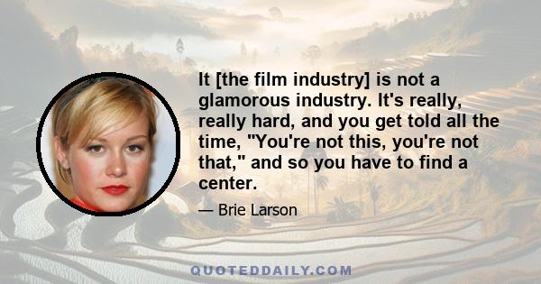 It [the film industry] is not a glamorous industry. It's really, really hard, and you get told all the time, You're not this, you're not that, and so you have to find a center.