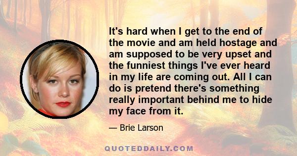 It's hard when I get to the end of the movie and am held hostage and am supposed to be very upset and the funniest things I've ever heard in my life are coming out. All I can do is pretend there's something really