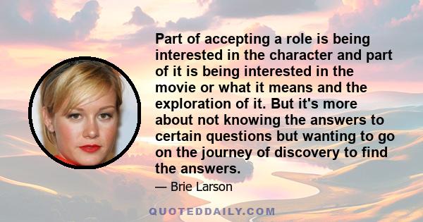 Part of accepting a role is being interested in the character and part of it is being interested in the movie or what it means and the exploration of it. But it's more about not knowing the answers to certain questions