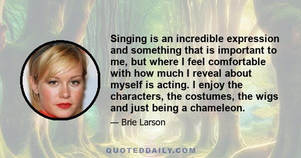 Singing is an incredible expression and something that is important to me, but where I feel comfortable with how much I reveal about myself is acting. I enjoy the characters, the costumes, the wigs and just being a