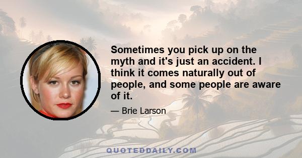 Sometimes you pick up on the myth and it's just an accident. I think it comes naturally out of people, and some people are aware of it.