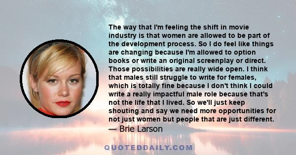 The way that I'm feeling the shift in movie industry is that women are allowed to be part of the development process. So I do feel like things are changing because I'm allowed to option books or write an original