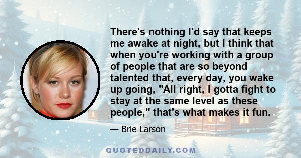 There's nothing I'd say that keeps me awake at night, but I think that when you're working with a group of people that are so beyond talented that, every day, you wake up going, All right, I gotta fight to stay at the