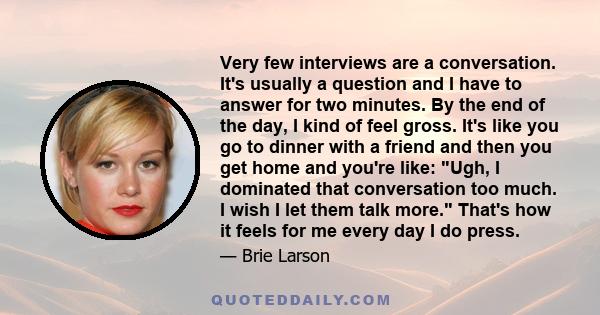 Very few interviews are a conversation. It's usually a question and I have to answer for two minutes. By the end of the day, I kind of feel gross. It's like you go to dinner with a friend and then you get home and