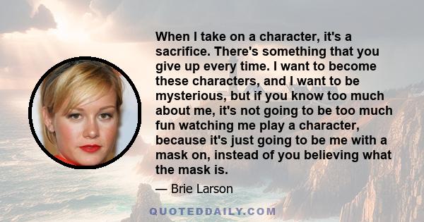 When I take on a character, it's a sacrifice. There's something that you give up every time. I want to become these characters, and I want to be mysterious, but if you know too much about me, it's not going to be too