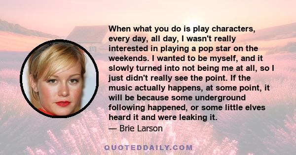 When what you do is play characters, every day, all day, I wasn't really interested in playing a pop star on the weekends. I wanted to be myself, and it slowly turned into not being me at all, so I just didn't really