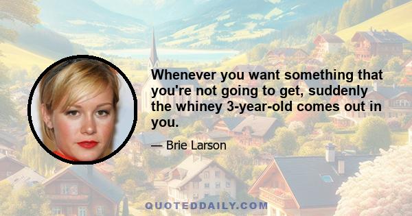 Whenever you want something that you're not going to get, suddenly the whiney 3-year-old comes out in you.