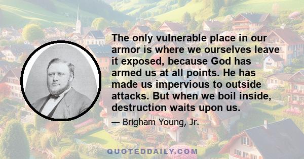 The only vulnerable place in our armor is where we ourselves leave it exposed, because God has armed us at all points. He has made us impervious to outside attacks. But when we boil inside, destruction waits upon us.