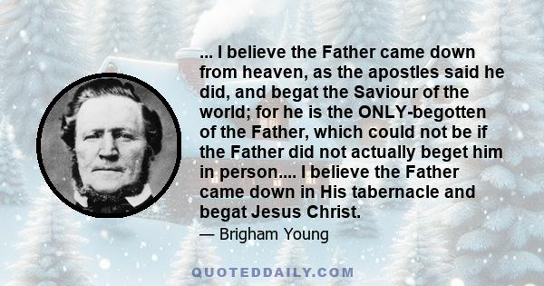 ... I believe the Father came down from heaven, as the apostles said he did, and begat the Saviour of the world; for he is the ONLY-begotten of the Father, which could not be if the Father did not actually beget him in