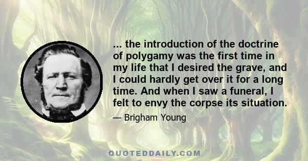 ... the introduction of the doctrine of polygamy was the first time in my life that I desired the grave, and I could hardly get over it for a long time. And when I saw a funeral, I felt to envy the corpse its situation.