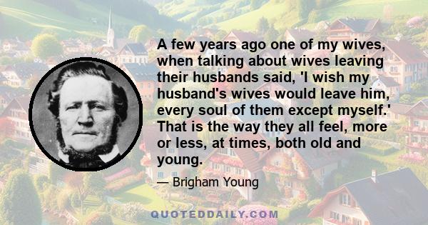 A few years ago one of my wives, when talking about wives leaving their husbands said, 'I wish my husband's wives would leave him, every soul of them except myself.' That is the way they all feel, more or less, at