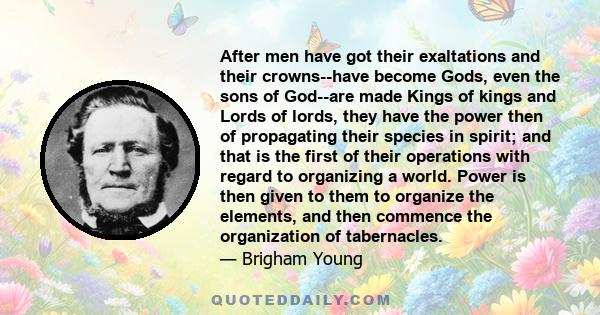 After men have got their exaltations and their crowns--have become Gods, even the sons of God--are made Kings of kings and Lords of lords, they have the power then of propagating their species in spirit; and that is the 