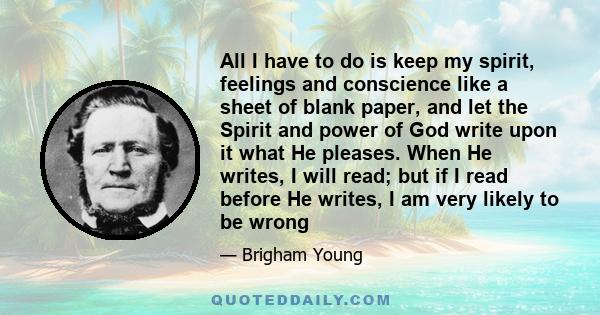 All I have to do is keep my spirit, feelings and conscience like a sheet of blank paper, and let the Spirit and power of God write upon it what He pleases. When He writes, I will read; but if I read before He writes, I