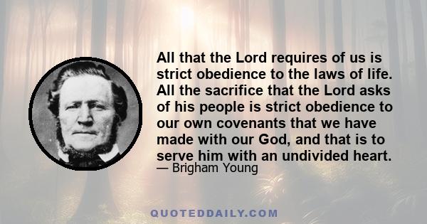 All that the Lord requires of us is strict obedience to the laws of life. All the sacrifice that the Lord asks of his people is strict obedience to our own covenants that we have made with our God, and that is to serve