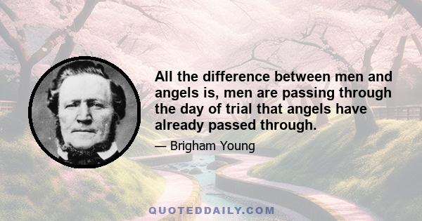 All the difference between men and angels is, men are passing through the day of trial that angels have already passed through.