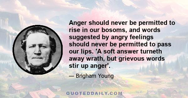 Anger should never be permitted to rise in our bosoms, and words suggested by angry feelings should never be permitted to pass our lips. 'A soft answer turneth away wrath, but grievous words stir up anger'.