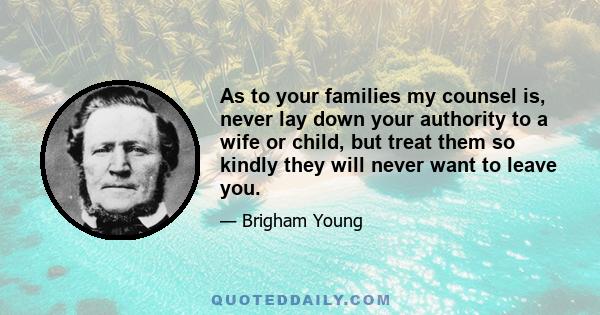 As to your families my counsel is, never lay down your authority to a wife or child, but treat them so kindly they will never want to leave you.