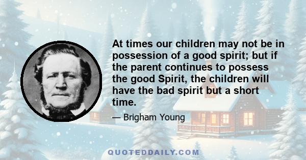 At times our children may not be in possession of a good spirit; but if the parent continues to possess the good Spirit, the children will have the bad spirit but a short time.