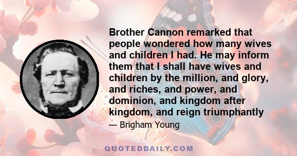 Brother Cannon remarked that people wondered how many wives and children I had. He may inform them that I shall have wives and children by the million, and glory, and riches, and power, and dominion, and kingdom after