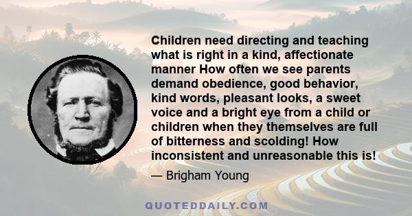 Children need directing and teaching what is right in a kind, affectionate manner How often we see parents demand obedience, good behavior, kind words, pleasant looks, a sweet voice and a bright eye from a child or