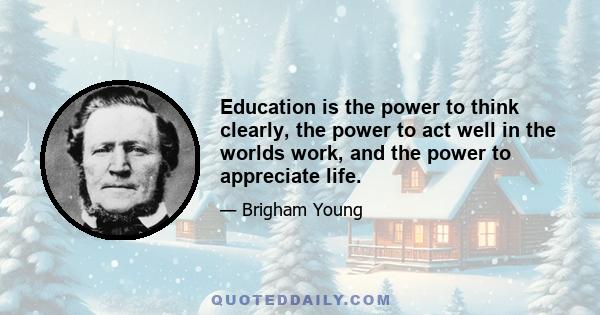 Education is the power to think clearly, the power to act well in the worlds work, and the power to appreciate life.