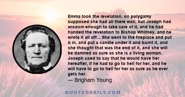 Emma took the revelation, on polygamy supposed she had all there was; but Joseph had wisdom enough to take care of it, and he had handed the revelation to Bishop Whitney, and he wrote it all off... She went to the