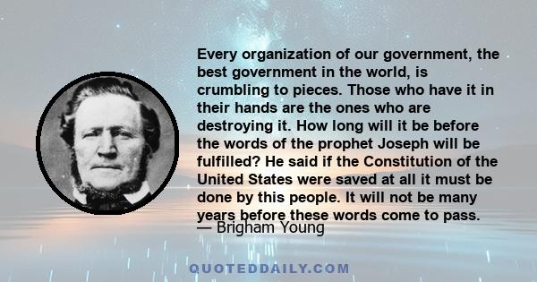 Every organization of our government, the best government in the world, is crumbling to pieces. Those who have it in their hands are the ones who are destroying it. How long will it be before the words of the prophet