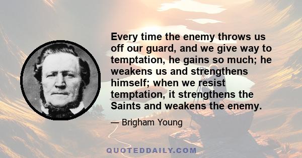 Every time the enemy throws us off our guard, and we give way to temptation, he gains so much; he weakens us and strengthens himself; when we resist temptation, it strengthens the Saints and weakens the enemy.