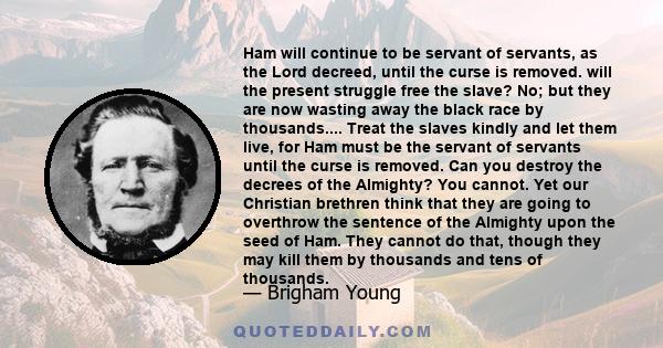 Ham will continue to be servant of servants, as the Lord decreed, until the curse is removed. will the present struggle free the slave? No; but they are now wasting away the black race by thousands.... Treat the slaves