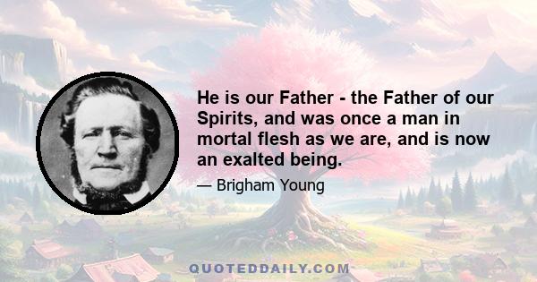 He is our Father - the Father of our Spirits, and was once a man in mortal flesh as we are, and is now an exalted being.