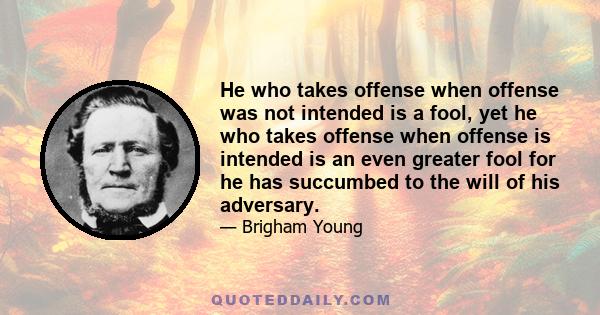 He who takes offense when offense was not intended is a fool, yet he who takes offense when offense is intended is an even greater fool for he has succumbed to the will of his adversary.