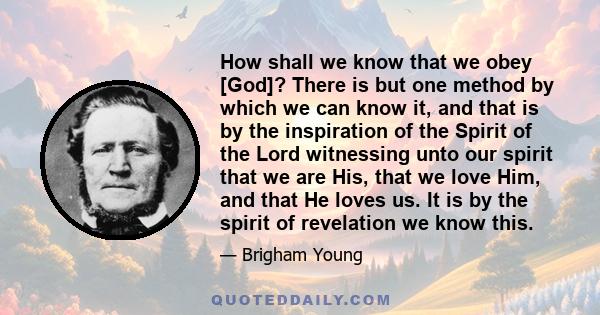 How shall we know that we obey [God]? There is but one method by which we can know it, and that is by the inspiration of the Spirit of the Lord witnessing unto our spirit that we are His, that we love Him, and that He