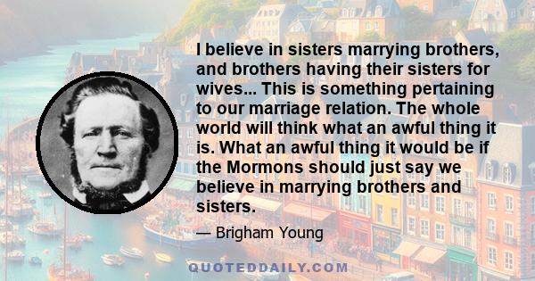 I believe in sisters marrying brothers, and brothers having their sisters for wives... This is something pertaining to our marriage relation. The whole world will think what an awful thing it is. What an awful thing it