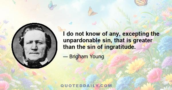 I do not know of any, excepting the unpardonable sin, that is greater than the sin of ingratitude.