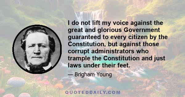 I do not lift my voice against the great and glorious Government guaranteed to every citizen by the Constitution, but against those corrupt administrators who trample the Constitution and just laws under their feet.