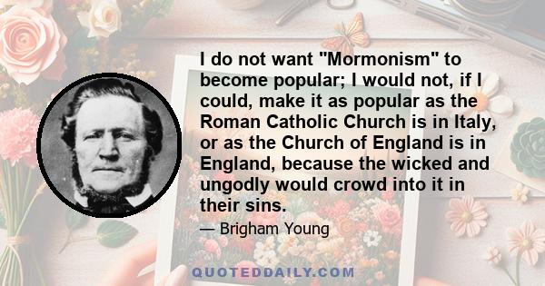 I do not want Mormonism to become popular; I would not, if I could, make it as popular as the Roman Catholic Church is in Italy, or as the Church of England is in England, because the wicked and ungodly would crowd into 