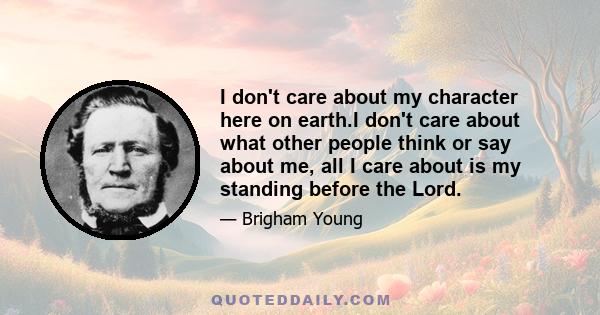 I don't care about my character here on earth.I don't care about what other people think or say about me, all I care about is my standing before the Lord.