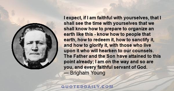 I expect, if I am faithful with yourselves, that I shall see the time with yourselves that we shall know how to prepare to organize an earth like this - know how to people that earth, how to redeem it, how to sanctify